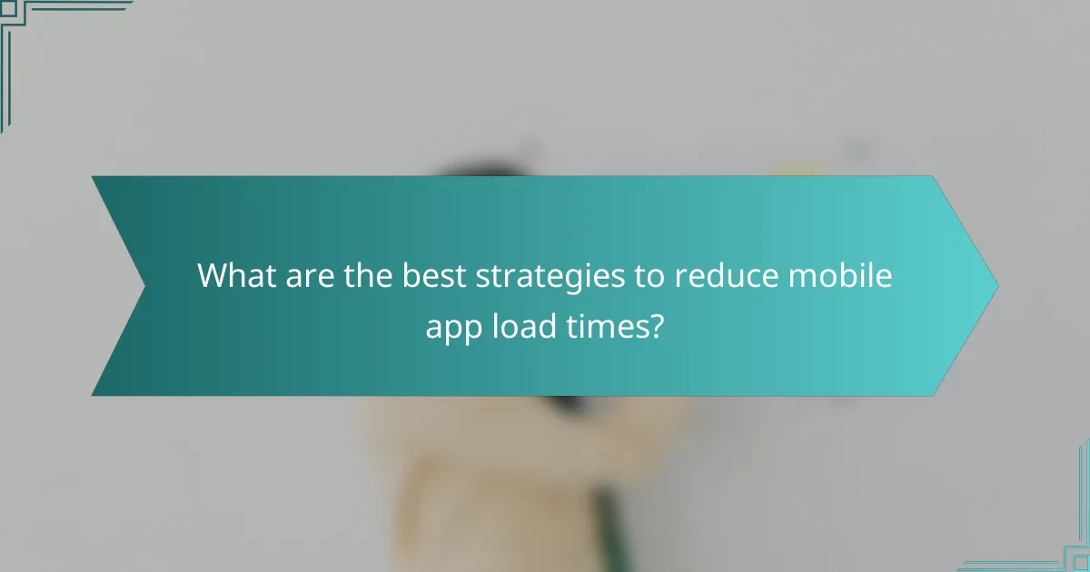 What are the best strategies to reduce mobile app load times?